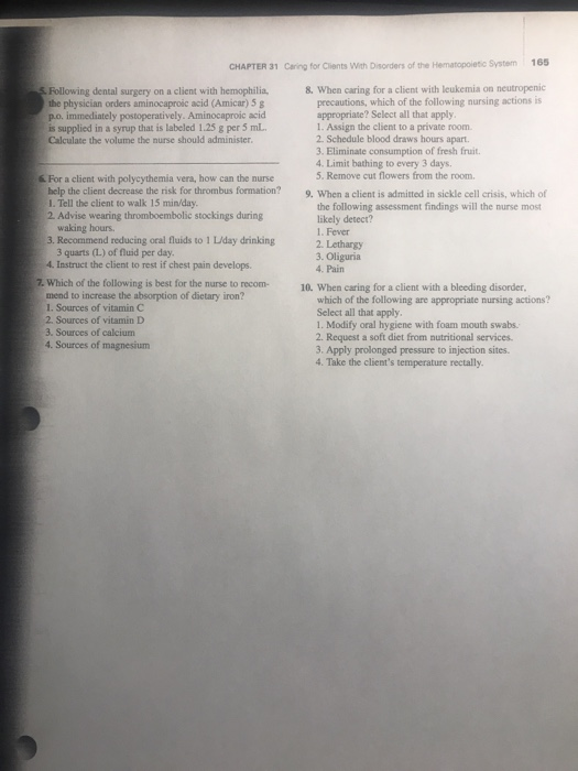 CHAPTER 31 Caring for Clients With Disorders of the Hematopoietic System 165 Following dental surgery on a client with hemophilia.8. When caring for a client with leukemia on neutropenic the physician orders aminocaproic acid (Amicar) 5 g po. immediately postoperatively. Aminocaproic acid is supplied in a syrup that is labeled 1.25 g per 5 mL Calculate the volume the nurse should administer precautions, which of the following nursing actions is appropriate? Sclect all that apply 1. Assign the client to a private room 2. Schedule blood draws hours apart. 3. Eliminate consumption of fresh fruit. 4. Limit bathing to every 3 days & For a client with polycythemia vera, how can the nurse 5. Remove cut flowers from the room help the client decrease the risk for thrombus formation? 9. When a client is admitted in sickle cell crisis, which of 1. Tell the client to walk 15 min/day 2 Advise wearing thromboembolic stockings during the following assessment findings will the nurse most likely detect? waking hours 3. Recommend reducing oral fluids to 1 L/day drinking 1. Fever 3 quarts (L) of fluid per day 4. Instruct the client to rest if chest pain develops 2 Lethargy 3. Oliguria 4. Pain 7. Which of the following is best for the nurse to recom-10. When caring for a client with a bleeding disorder mend to increase the absorption of dietary iron? I. Sources of vitamin C 2. Sources of vitamin D 3. Sources of calcium 4 Sources of magnesium which of the following are appropriate nursing actions? Select all that apply 1. Modify oral hygiene with foam mouth swabs 2. Request a soft diet from nutritional services. 3. Apply prolonged pressure to injection sites. 4. Take the clients temperature rectally