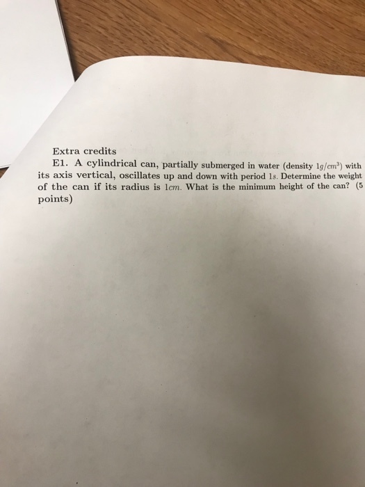 Extra credits E1. A cylindrical can, partially submerged in water (density 1g/em2) with its axis vertical, oscillates up and down with period 1s. Determine the weight of the can if its radius is 1cm. What is the minimum height of the can? (5 points)