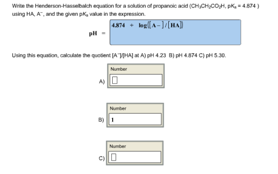 Image for Write the Henderson-Hasselbalch equation for a solution of propanoic acid (CH3CH2CO2H, pka = 4.874) using HA