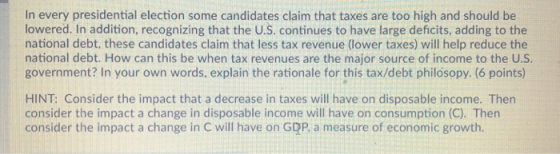 In every presidential election some candidates claim that taxes are too high and should be lowered. In addition, recognizing that the U.S. continues to have large deficits, adding to the national debt, these candidates claim that less tax revenue (lower taxes) will help reduce the national debt. How can this be when tax revenues are the major source of income to the U.S government? In your own words, explain the rationale for this tax/debt philosopy. (6 points) HINT: Consider the impact that a decrease in taxes will have on disposable income. Then consider the impact a change in disposable income will have on consumption (C). Then consider the impact a change in C will have on GDP, a measure of economic growth