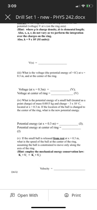 3:09 XDrill Set 1 -new - PHYS 242.docx potential (voltage) V at x (on the ring axis) (Hint: where ρ is charge density, ds is elemental length; Also, x, a, r, do not vary as we perform the integration over the charges on the ring Also, k-9 x 10 (SI units)) V(x) (ii) What is the voltage (the potential energy of+1C)atx 0.3 m, and at the center of the ring. Voltage (at x-0.3m) Voltage at center of ring = (iv) What is the potential energy of a small ball (treatod as a point charge) of mass 0.0015 kg and charge-3 x 10, C, located at x-0.3 m. If the location of the ball is changed to the center of the ring, what is the new potential energy Potential energy (at x-0.3 m)- Potential energy at center of ring (J)% (v) If the small ball is released from rest at x-0.3 m what is the speed of the ball at the center of the ring. assuming the ball is constrained to move only along the axis of the ring. (Hint: employ the mechanical energy conservation law: Velocity (m/s) 5 Open With Print