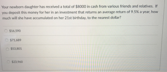 Your newborn daughter has received a total of $8000 in cash from various friends and relatives. If you deposit this money for her in an investment that returns an average return of 9.5% a year, how much will she have accumulated on her 21st birthday, to the nearest dollar? $16,590 $71,689 O $53,801 $23,960