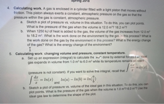 Spring 2018 Calculating work. A gas is enclosed in a cylinder fitted with a light piston that moves without friction. This piston always exerts a constant, atmospheric pressure on the gas so that the pressure within the gas is constant, atmospheric pressure. 4. Sketch a plot of pressure vs. volume in this situation. To do this, you can plot points. What is the pressure of the gas when the volume is 12.0 m? 18.2 m? When 1250 kJ of heat is added to the gas, the volume of the gas increases from 12.0 m3 to 18.2 m3. What is the work done on the environment by the gas in this process? What is the work done on the gas by the environment in this process? What is the energy change of the gas? What is the energy change of the environment? a. b. 5. Calculating work: changing volume and pressure, constant temperature. Set up an expression (integral) to calculate the work done by external forces i an ideal gas expands in volume from 1.0 m2 to 6.0 m while its temperature remains constant a. da -In(a) (pressure is not constant). If you want to solve this integral, recall that J re in(r) ln(a)-In(b) . and ft eideal tu atio Sketch a plot of pressure vs. volume of the ideal gas in this situation. To do this, you can plot points. What is the pressure of the gas when the volume is 1.0 m2? 6.0 m2? Use the ideal gas law to determine the shape of the plot b.
