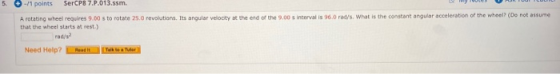 SerCP8 7.P.013.ssm -/1 points 5 A rotating wheel requires 9.00 s to rotate 25.0 revolutions. Its angular velocity at the end