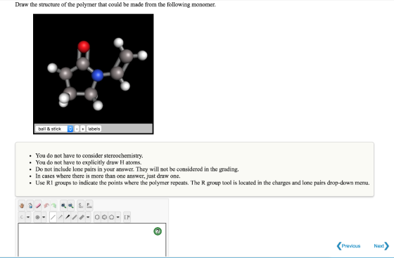 Draw the structure of the polymer that could be made from the following monomer. ball & stick labels You do not have to consider stereochemistry. You do not have to explicitly draw H atoms. Do not include lone pairs in your answer. They will not be considered in the grading. In cases where there is more than one answer, just draw one Use R1 groups to indicate the points where the polymer repeats. The R group tool is located in the charges and lone pairs drop-down menu Previous Next