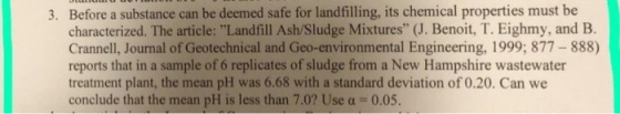 Before a substance can be deemed safe for landfilling, its chemical properties must be characterized. The article: Landfill Ash/Sludge Mixtures (J. Benoit, T. Eighmy, and B. Crannell, Journal of Geotechnical and Geo-environmental Engineering, 1999; 877-888) reports that in a sample of 6 replicates of sludge from a New Hampshire wastewater treatment plant, the mean pH was 6.68 with a standard deviation of 0.20. Can we conclude that the mean pH is less than 7.0? Use a- 0.05. 3.