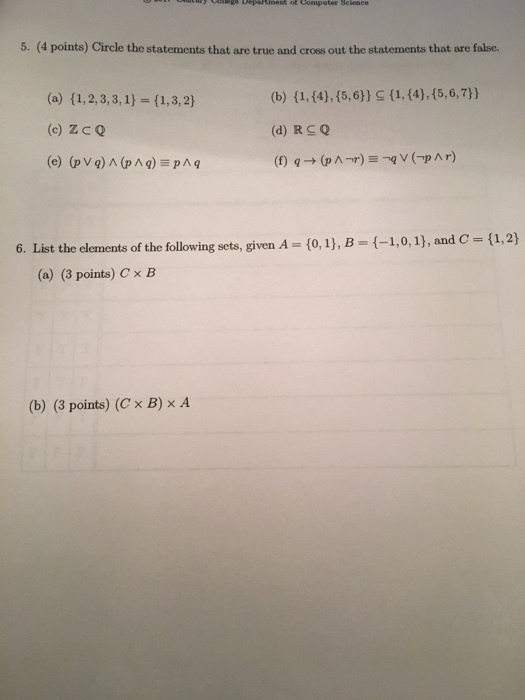 5. (4 points) Circle the statements that are true and cross out the statements that are false. (c) Zco 6. List the elements of the following sets, given A (0,1), B (-1,0, 1), and C-(1,2) (a) (3 points) Cx B (b) (3 points) (C × B) × A