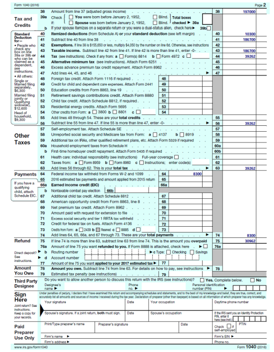 2 38 Amount from line 37 (adjusted gross income) 39a CheckYou were bom before January 2, 1952, Blind. Total boxes Credtndbeo arumo Spouse was bom before January 2, 1952, ] Blind- checked 39a b 40 41 If your spouse itemizes on a separate return or you were a dual-status alien, check here 39b Itemized deductions (from Schedule A) or your standard deduction (see left margin) ·· Subtract line 40 from line 38 . . . . . . . | 40 People who 42 Exemptions. If ine 38 is $155,650 or less, muitiply $4,050 by the number on line 6d. Otherwise, see instructions 42 43 Taxable income. Subtract line 42 from line 41. If line 42 is more than line 41, enter-0 44 45 46 Excess advance premium tax credit repayment. Attach Form 8962 47 Add lines 44, 45, and 46. .. 48 Foreign tax credit. Attach Form 1116 if required.. . . 39aor 396 or claimed as a Tax (see instructions). Check if any from: a Form(s) 8814 b Alternative minimum tax (see instructions). Attach Form 6251 Form 4972 c . . . . . . . . . . .. . Married filing 49 Credit for child and dependent care expenses. Attach Form 2441 49 50 Education credits from Form 8863, line 19 Married filing 51 Retirement savings contributions credit. Attach Form 8880 51 52 53 Residential energy credits. Attach Form 5695 54 Other credits from Form: a 3800 b 8801 c 55 Add lines 48 through 54. These are your total credits 56 Subtract line 55 from line 47. If line 55 is more than line 47, enter-0- Child tax credit. Attach Schedule 8812, if required. .. Other 58 Unreported social security and Medicare tax from Form:a4137 8919 . . 58 59 Additional tax on IRAs, other qualified retirement plans, etc. Attach Form 5329 if required 60a Household employment taxes from Schedule H . . 60a b First-time homebuyer credit repayment. Attach Form 5405 if required .. 61 Health care: individual responsibility (see instructions) Full-year coverage 62 Taxes from: a□ Form 8959 b□ Form 8960 c □Instructions; enter code(s) 60b Payments 64 Federal income tax withheld from Forms W-2 and 1099 64 if you have a 66a Earned income credit (EIC) . . . . . Schedule EIC. 67 Additional child tax credit. Attach Schedule 8812 65 2016 estimated tax payments and amount applied from 2015 return 65 68 American opportunity credit from Form 8863, line 8 69 Net premium tax credit. Attach Form 8962 70 Amount paid with request for extension to file 71 Excess social security and tier 1 RRTA tax withheld .. 72 Credit for federal tax on fuels. Attach Form 4136 73 Credits from Form: a2439 bd8885 d 74 Add lines 64, 65, 66a, and 67 through 73. These are your total payments 75 76a Amount of line 75 you want refunded to you. If Form 8888 is attached, check here 8 Refund If line 74 is more than line 63, subtract line 63 from line 74. This is the amount you overpaid 5 76a 77 Amount of line 75 you want applied to your 2017 estimated tax77 78 Amount you owe. Subtract line 74 from line 63. For details on how to pay, see instructions 79 ▶ | 78 You Owe Estimated tax penalty (see instructions) Do you want to allow another person to discuss this return with the IRS see instructions ? □ Yes. Complete below. Under panalties of perjury, I declare that I have examined this return and accompanying schedulas and statements, and to the best of my knowladge and befef, they are true, comect, and accurately list al amounts and sources of income I received during the tax year. Declaration of preparer (other than taxpayer) is based on all information of which preparer has any knowledge Keep a copy for Spouses signature. If a joint retun, both must sign. Date Use Only Fims addross 0