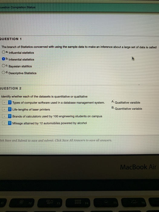 uestion Completion Status: QUESTION 1 The branch of Statistics concerned with using the sample data to make an inference about a large set of data is called Oa Influential statistics Ob. Inferential statistics Oc Bayesian statitics Od. Descriptive Statistics UESTION 2 dentify whether each of the datasets is quantitative or qualitative Types of computer software used in a database management system. AQualitative varaible Life-lengths of laser printers Brands of calculators used by 100 engineering students on campus Mileage attained by 12 automobiles powered by alcohol 8 Quantitative variable ick Save and Submit to save and submit. Click Save All Ansuwers to save all answers MacBook Air