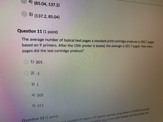 4) (85.04, 137.2) 5) (137.2, 85.04) Question 11 (1 point) The average number of typical text pages a standard print cartridge produces is 300.7 pages based on 9 printers. After the 10th printer is tested, the average is 301.7 pages. How many pages did the last cartridge produce? 1) 301 2) -1 3) 1 4) 302 5) 311 Question 12 (1 point) nymber of hours a PC gamer spends using Steam is 93.38 hours per metric (e.g. in the plot below), will the median be