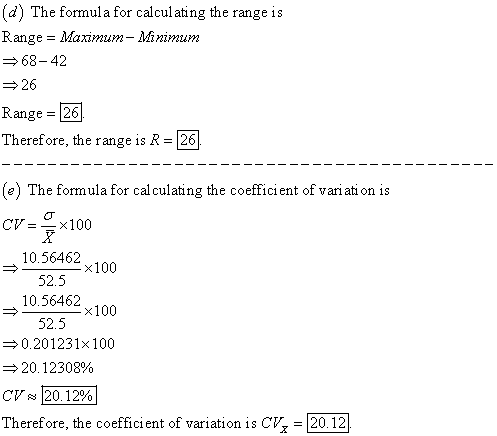 (d) The formula for calculating the range is Range = Maximum-Minimum → 68-42 26 Range = 26] Therefore, the range is R -26 e) The formula for cal culating the coefficient of vari ati on is CV=-x100 10.56462 52.5 10.56462 52.5 x100 ×100 0.201231x100 20.12308% CV~ 20.12%) Therefore, the coefficient of variation is C, = 20.121