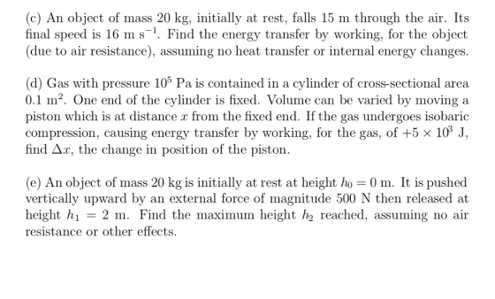 (c) An object of mass 20 kg, initially at rest, falls 15 m through the air. Its final speed is 16 m s-1. Find the energy transfer by working, for the object (due to air resistance), assuming no heat transfer or internal energy changes (d) Gas with pressure 105 Pa is contained in a cylinder of cross-sectional area 0.1 m2. One end of the cylinder is fixed. Volume can be varied by moving a piston which is at distance x from the fhxed end. If the gas undergoes isobaric compression, causing energy transfer by working, for the gas, of +5 x 103 J, find A.r, the change in position of t (e) An object of mass 20 kg is initially at rest at height ho 0 m. It is pushed vertically upward by an external force of magnitude 500 N then released at height h resistance or other effects. 2 m. Find the maximum height h2 reached, assuming no air
