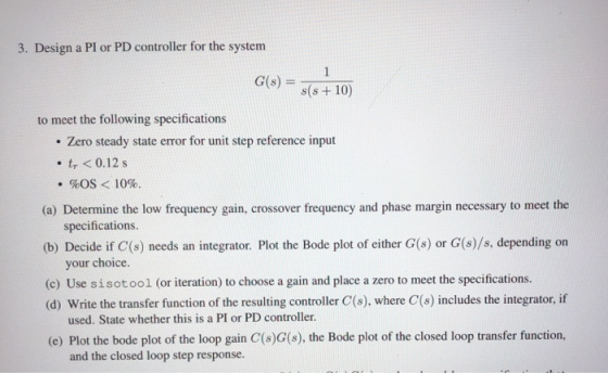3. Design a PI or PD controller for the system G(8) = s(s+10) to meet the following specifications • Zero steady state error