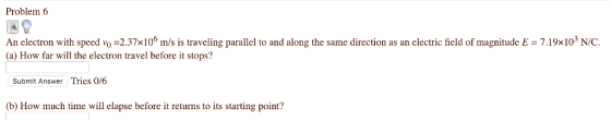Problem 6 An electron with speed vo 2.37x106 m/s is traveling parallel to and along the same direction as an electric field of magnitudeE7.19x103 N/C. (a) How far will the electron travel before it stops? Submit Answer Tries 0/6 (b) How much time will elapse before it returns to its starting point?