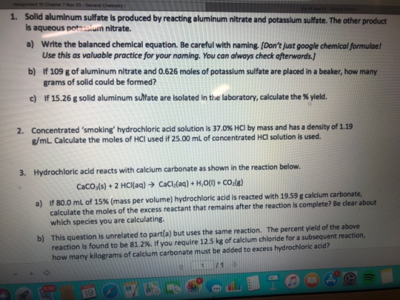 0 Chapter 7 Nov Solid aluminum sulfate is produced by reacting aluminum nitrate and potassium sulfate. The other product is aqueous potessium nitrate. 1. a) Write the balanced chemical equation. Be careful with naming. [Dont just google chemical formulael Use this as valuable practice for your naming. You can always check afterwards.1 If 109 g of aluminum nitrate and 0.626 moles of potassium sulfate are placed in a beaker, how many grams of solid could be formed? b) c) lf 15.26 g solid aluminum sulfate are isolated in the laboratory, calculate the % yield. Concentrated smoking, hydrochloric acid solution is 37.0% HCl by mass and has a density of 1.19 g/mL. Calculate the moles of HCl used if 25.00 mL of concentrated HCI solution is used. 2. 3. Hydrochloric acid reacts with calcium carbonate as shown in the reaction below. cacods) + 2 HCI(aq) → CaCl2(aq) + H,O(l) + CO2(g) If 80.0 mL of 15% (mass per volume) hydrochloric acid is reacted with 1959 g calcium carbonate, calculate the moles of the excess reactant that remains after the reaction is complete? Be clear about which species you are calculating. a) This question is unrelated to part(a) but uses the same reaction. reaction is found to be 81.2%. If you require 12.5 kg of calcium chloride for a subsequent reaction, how many kilograms of calcium carbonate must be added to excess hydrochloric acid? The percent yield of the above b) 9