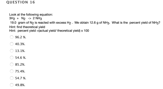 QUESTION 16 Look at the following equation: 3H2 + N2 -> 2 NH3 19.0 gram of N2 is reacted with excess H2 . We obtain 12.6 g of