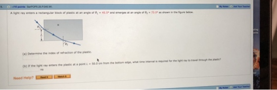 Alight ray enters a rectangular block of plastic at an angle oro,4ss. and emerges at an angleofs,-73がasean noe nere below. (a) Determine the index of refraction of the plastic (b) If the light ray enters the plastic at a point L-50.0cm from the bottom edpe, what time interval is requires for the light ray to travel tvrough the plastic