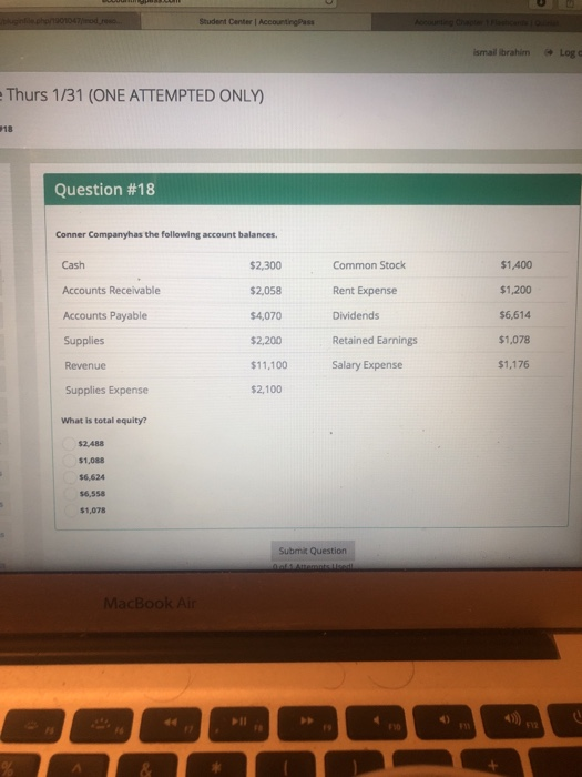 Student Center AccountingPass ismail Ibrahim Log c Thurs 1/31 (ONE ATTEMPTED ONLY 18 Question #18 Conner Companyhas the following account balances. Cash Accounts Receivable Accounts Payable Supplies Revenue Supplies Expense What is total equity? $2,300 $2,058 $4,070 $2,200 $11,100 $2,100 Common Stock Rent Expense Dividends Retained Earnings Salary Expense $1,400 $1,200 $6,614 $1,078 $1,176 $2,488 $1,088 $6,624 $6,558 $1,078 Submit Question MacBook Air