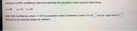 Construct a 95% confidence interval to estimate the population mean using the data below. X = 39 o= 10 n=43 With 95% confiden