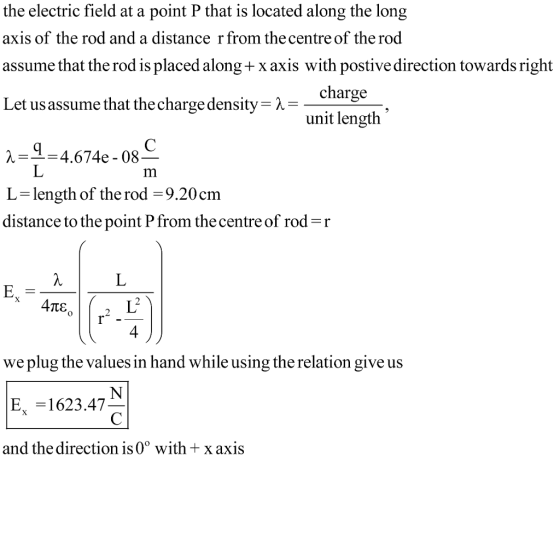 the electric field at a point P that is located along the long axis of the rod and a distance r from the centre of the rod assume that the rod is placed along + x axis with postive direction towards right Let us assume that the charge density λ charge unit length 4.674e-08 L -length of the rod -9.20cm distance to the point P from the centre of rod r 4 we plug the values in hand while using the relation give us E, -1623.47 and the direction is 0° with x axis