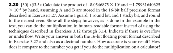3.30 [30]<$3.5> Calculate the product of-8.0546875 X 10° and 1.79931640625 X 10-1 by hand, assuming A and B are stored in the 16-bit half precision format described in Exercise 3.27. Assume 1 guard, 1 round bit, and 1 sticky bit, and round to the nearest even. Show all the steps; however, as is done in the example in the text, you can do the multiplication in human-readable format instead of using the techniques described in Exercises 3.12 through 3.14. Indicate if there is overflow or underflow. Write your answer in both the 16-bit floating point format described in Exercise 3.27 and also as a decimal number. How accurate is your result? How does it compare to the number you get if you do the multiplication on a calculator?