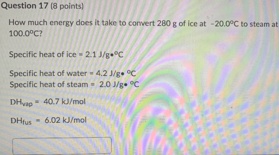 Question 17 (8 points) How much energy does it take to convert 280 g of ice at -20.0°C to steam at 100.0°C? Specific heat of