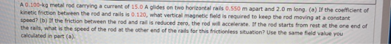 A 0.100-kg metal rod carrying a current of 15.0 A glides on two horizontal rails 0.550 m apart and 2.0 m long, (a) If the coe