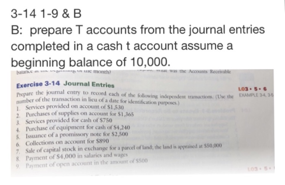 3-14 1-9 & B B: prepare T accounts from the journal entries completed in a cash t account assume a beginning balance of 10,000. balance a month? at was the Accounts Receivable Exercise 3-14 Journal Entries 03 5.6 EXAMPLE 34,35 re the journal entry to record each of the following independent transactions. (Use the numbe L Services provided on account of $1,530 2. Purchases of supplies on account for $1,365 3. Services provided for cash of $750 4. Purchase of equipment for cash of s4,240 r of the transaction in licu of a date for identification purposes.) Issuance of a promissory note for $2,500 6. Collections on account for $890 7. Sale of capital stock in exchange for a parcel of land; the land is appraised at $50,000 8. Payment of $4,000 in salaries and wages Payment of open account in the amount of $500