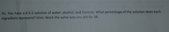 41. You have a 4:5:1 solution of water, alcohol, and tincture. What percentage of the solution does each ingredient represent