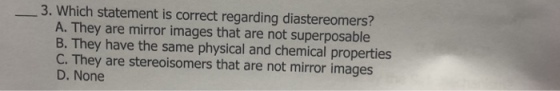 3. Which statement is correct regarding diastereomers? A. They are mirror images that are not superposable B. They have the same physical and chemical properties C. They are stereoisomers that are not mirror images D. None