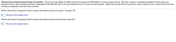 Discount loan (interest and principal at maturity). Chuck Ponzi has talked an elderly woman into loaning him $30,000 for a new business venture. She has, however, successfully passed a finance class and requires Chuck to sign a binding contract on repayment of the $30,000 with an annual interest rate of 1 1% over the next 20 years. Determine the cash flow to the woman under a discount loan, in which Ponzi will have a lump-sum payment at the end of the contract What is the amount of payment that the woman will receive at the end of years 1 through 197 Round to the nearest cent) What is the amount of payment that the woman will receive at the end of the loan in year 20? (Round to the nearest cent)