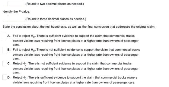 (Round to two decimal places as needed.) Identify the P-value. Round to three decimal places as needed.) State the conclusion about the null hypothesis, as well as the final conclusion that addresses the original claim. A. Fail to reject Ho. There is sufficient evidence to support the claim that commercial trucks owners violate laws requiring front license plates at a higher rate than owners of passenger cars. B. Fail to reject Ho. There is not suficient evidence to support the claim that commercial trucks owners violate laws requiring front license plates at a higher rate than owners of passenger cars. Reject Ho. There is not sufficient evidence to support the claim that commercial trucks owners violate laws requiring front license plates at a higher rate than owners of passenger C. cars. Reject Ho. There is sufficient evidence to support the claim that commercial trucks owners violate laws requiring front license plates at a higher rate than owners of passenger cars. D.