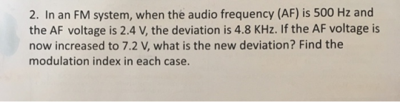 2. In an FM system, when the audio frequency (AF) is 500 Hz and the AF voltage is 2.4 V, the deviation is 4.8 KHz. If the AF voltage is now increased to 7.2 V, what is the new deviation? Find the modulation index in each case