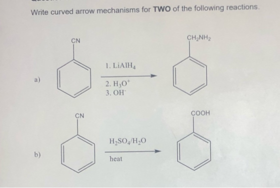Write curved arrow mechanisms for TWO of the following reactions. CN CH NH2 1. LiAlH4 a) 2. H2O 3. OH CN COOH H2SO4/H20 b) he
