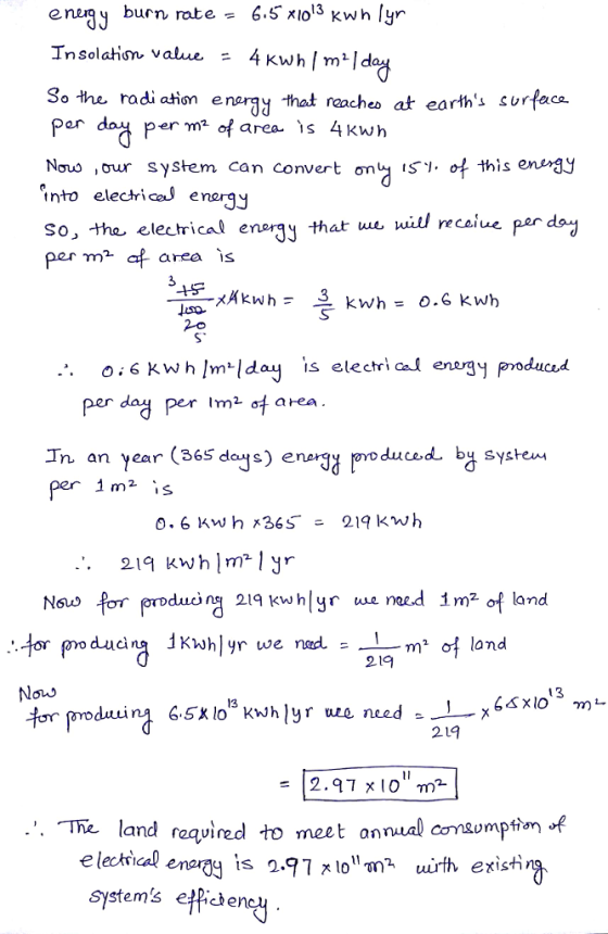 enurgy burn rate 6.5 KIo3 Kwh lyr Insolation value 4 Kwn/ m2/d 3a the radiation enargy that nacheo at earths srace er m of area 1s 4Kwh Nous ,our system can convert ơn ISy.of this enengy into elecricl enargy So, the electrical enryth per m* af area is ue uitl recol 3 Per dag Perm2ơ area In an ץear (365 dcu days) energy oro duced bu system e กา 0.6 KWh x365-219 kwh . 219 kwhlm*1yr ducins 219 kwhlyr ue naed 1m2 of land 219 Noi> .. The land required to meet annual comumptim of e lechical systems effiche enarag is 2.97 지。m? uirth existi ne