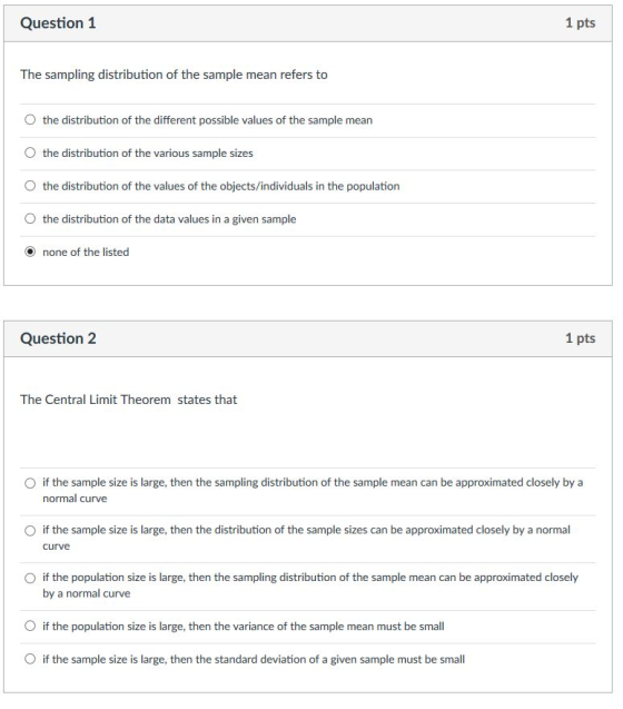 Question 1 1 pts The sampling distribution of the sample mean refers to d the distribution of the different possible values of the sample mean O the distribution of the various sample sizes O the distribution of the values of the objects/individuals in the population O the distribution of the data values in a given sample O none of the listed Question 2 1 pts The Central Limit Theorem states that O if the sample size is large, then the sampling distribution of the sample mean can be approximated closely by a normal curve O if the sample size is large, then the distribution of the sample sizes can be approximated closely by a normal curve O if the population size is large, then the sampling distribution of the sample mean can be approximated closely by a normal curve O if the population size is large, then the variance of the sample mean must be small O if the sample size is large, then the standard deviation of a given sample must be small