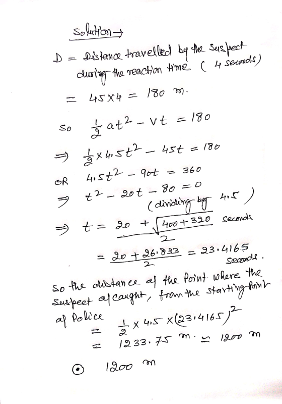 Solution D = Distance travelled by the suspect during the reaction tme ( 4 seconds) = 45X4 = 180 m. so Ś at2 - Vt = 180 5 *X