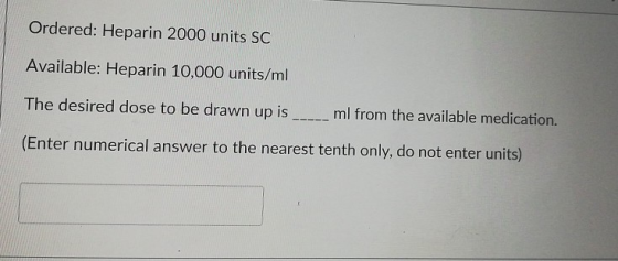 Ordered: Heparin 2000 units SC Available: Heparin 10,000 units/ml The desired dose to be drawn up is ml from the available me
