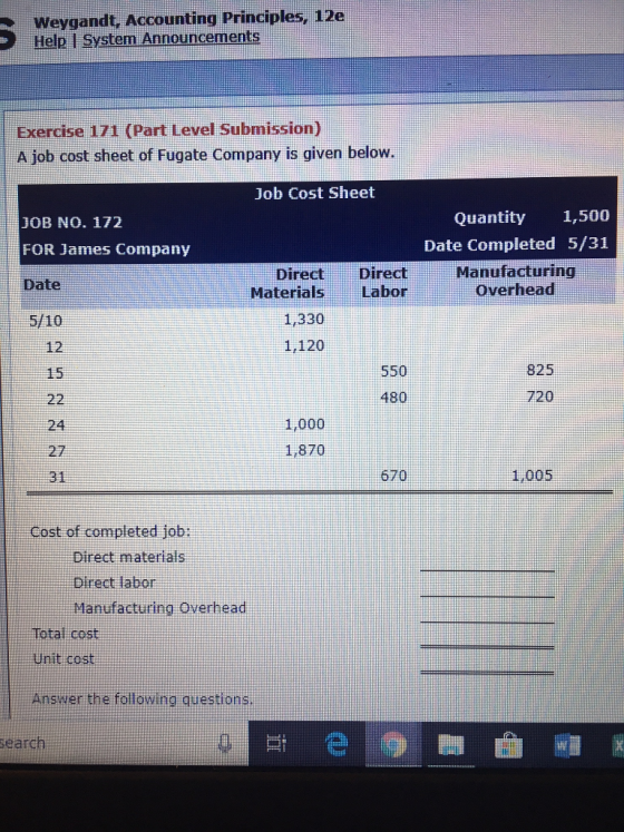 Weygandt, Accounting Principles, 12e Help I System Announcements Exercise 171 (Part Level Submission) A job cost sheet of Fugate Company is given below Job Cost Sheet JOB NO. 172 Quantity 1,500 Date Completed 5/31 Manufacturing Overhead FOR James Company DirectDirect MaterialsLabor Date 5/10 12 15 1,330 1,120 550 480 825 720 1,000 24 27 31 1,870 670 1,005 Cost of completed job: Direct materials Direct labor Manufacturing Overhead Total cost Unit cost Answer the following questions search si e
