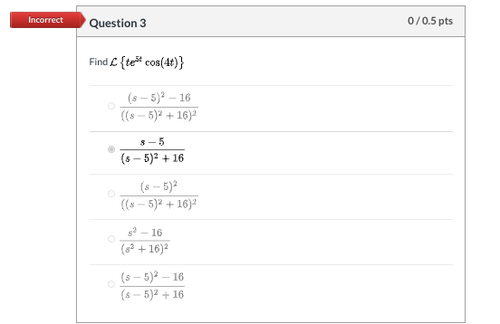 Incorrect Question 3 0/0.5 pts Find c{teāt cos(4t)} (s - 5)2 - 16 (8 - 5)2 + 16) 3-5 (8-5)2 +16 (s - 5) ((: - 5)2 + 16) $2-16