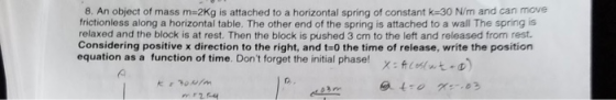 8. An object of mass m-2Kg is attached to a horizontal spring of constant k-30 N/m and can move frictionless along a horizontal table. The other end of the spring is attached to a wall The spring is relaxed and the block is at rest. Then the block is pushed 3 cm to the left and released from rest. Considering positive x direction to the right, and t-0 the time of release, write the position equation as a function of time. Dont forget the initial phase! x:s