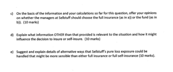 On the basis of the information and your calculations so far for this question, offer your opinions on whether the managers at Sellstuff should choose the full insurance (as in a)) or the fund (as in b)). (10 marks) c) Explain what information OTHER than that provided is relevant to the situation and how it might influence the decision to insure or self-insure. (10 marks) d) Suggest and explain details of alternative ways that Sellstuffs pure loss exposure could be handled that might be more sensible than either full insurance or full self-insurance (10 marks). e)