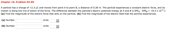 Chapter 19, Problem 04 GO A particle has a charge of +2.3 μC and moves from point A to point B, a distance of 0.28 m. The particle experiences a constant electric force, and its motion is along the line of action of the force. The difference between the particles electric potential energy at A and B is EPEA-EEB-+8.3 x 10-4 . (a) Find the magnitude of the electric force that acts on the particle. (b) Find the magnitude of the electric field that the particle experiences. (a) Number Units (b) Number| Units