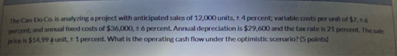 The Can Do Co. is analyzing a project with anticipated sales of 12,000 units, + 4 percent variable costs per unit of $2.0 and