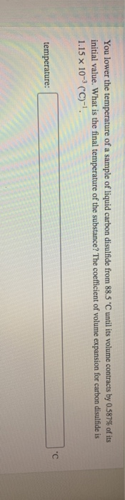 You lower the temperature of a sample of liquid carbon disulfide from 885 C until its volume contracts by 0.587% of its initial value. What is the final temperature of the substance? The coefficient of volume expansion for carbon disulfide is 1.15 x 10-3 cc-1 temperature: