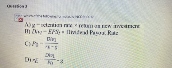 Question 3 Which of the following formulas is INCORRECT? A) g= retention rate x return on new investment B) Divt = EPS; ~ Div