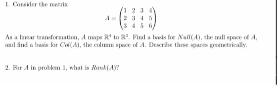 1. Consider the matrix 12 3 4 A 2 3 4 5 3 4 5 6 As a linear transformation, A maps R to R3. Find a basis for Null(A), the null space of A, and find a basis for Col(A), the column space of A. Describe these spaces geometrically. 2. For A in problem 1, what is Rank(A)?