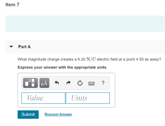Item 7 Part A What magnitude charge creates a 6.20 N/C electric field at a point 4.50 m away? Express your answer with the appropriate units. LA Value Units Submit Request Answer