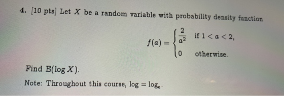 4. [10 pts] Let X be a random variable with probability density function if 1 < a < 2, 2 f(a)a 0 otherwise. Find E(log X). No