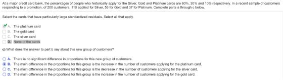 At a major credit card bank, the percentages of people who historically apply for the Silver, Gold and Platinum cards are 60%, 30% and 10% respectively. In a recent sample of customers responding to a promotion, of 200 customers, 110 applied for Silver, 53 for Gold and 37 for Platinum. Complete parts a through c below. Select the cards that have particularly large standardized residuals. Select all that apply A. The platinum card B. The gold card □ C. The silver card D. None of the cards c) What does the answer to part b say about this new group of customers? ○ A. There is no significant difference in proportions for this new group of customers B. The main difference in the proportions for this group is the increase in the number of customers applying for the platinum card O C. The main difference in the proportions for this group is the decrease in the number of customers applying for the silver card. O D. The main difference in the proportions for this group is the increase in the number of customers applying for the gold card.